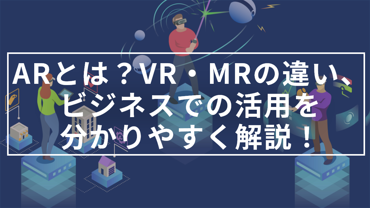 AR(拡張現実)とは？VR・MRとの違い、ビジネスでの活用をわかりやすく解説！